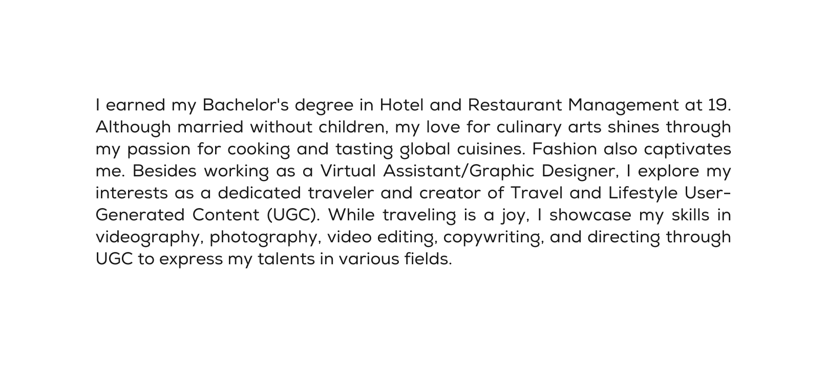 I earned my Bachelor s degree in Hotel and Restaurant Management at 19 Although married without children my love for culinary arts shines through my passion for cooking and tasting global cuisines Fashion also captivates me Besides working as a Virtual Assistant Graphic Designer I explore my interests as a dedicated traveler and creator of Travel and Lifestyle User Generated Content UGC While traveling is a joy I showcase my skills in videography photography video editing copywriting and directing through UGC to express my talents in various fields